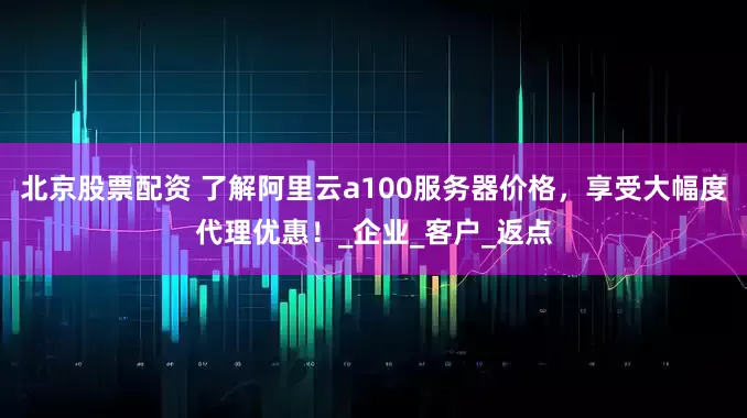 北京股票配资 了解阿里云a100服务器价格，享受大幅度代理优惠！_企业_客户_返点