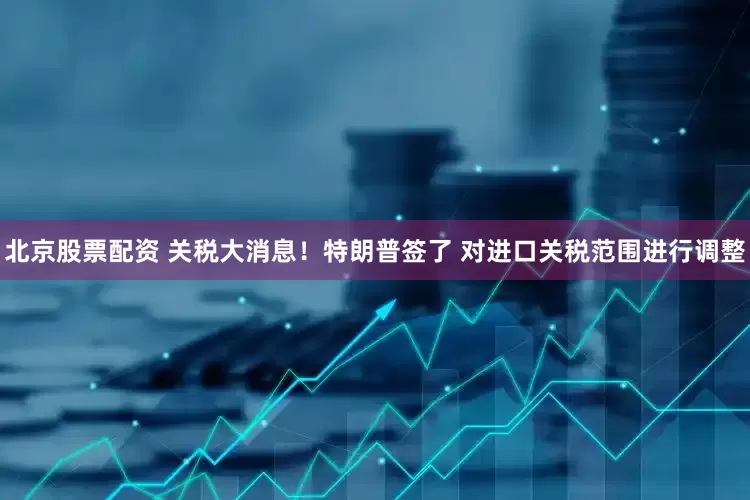 北京股票配资 关税大消息！特朗普签了 对进口关税范围进行调整