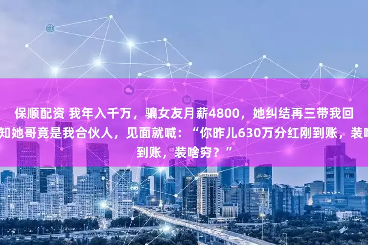 保顺配资 我年入千万，骗女友月薪4800，她纠结再三带我回家，谁知她哥竟是我合伙人，见面就喊：“你昨儿630万分红刚到账，装啥穷？”