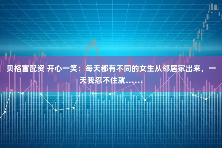 贝格富配资 开心一笑：每天都有不同的女生从邻居家出来，一天我忍不住就……