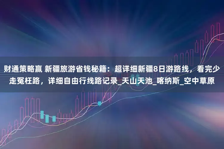 财通策略赢 新疆旅游省钱秘籍：超详细新疆8日游路线，看完少走冤枉路，详细自由行线路记录_天山天池_喀纳斯_空中草原