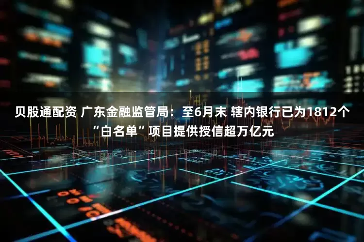 贝股通配资 广东金融监管局：至6月末 辖内银行已为1812个“白名单”项目提供授信超万亿元